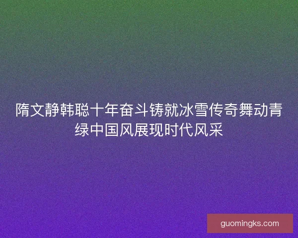 隋文静韩聪十年奋斗铸就冰雪传奇舞动青绿中国风展现时代风采