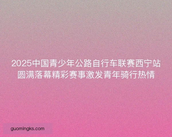 2025中国青少年公路自行车联赛西宁站圆满落幕精彩赛事激发青年骑行热情